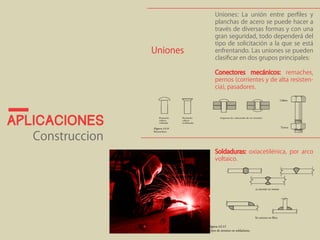 Uniones: La unión entre perfiles y 
planchas de acero se puede hacer a 
través de diversas formas y con una 
gran seguridad, todo dependerá del 
tipo de solicitación a la que se está 
enfrentando. Las uniones se pueden 
clasificar en dos grupos principales: 
Conectores mecánicos: remaches, 
pernos (corrientes y de alta resisten-cia), 
pasadores. 
Soldaduras: oxiacetilénica, por arco 
voltaico. 
Uniones 
aplicaciones 
Construccion 
 