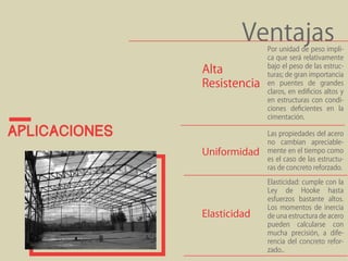 aplicaciones 
Ventajas Por unidad de peso impli-ca 
que será relativamente 
bajo el peso de las estruc-turas; 
de gran importancia 
en puentes de grandes 
claros, en edificios altos y 
en estructuras con condi-ciones 
deficientes en la 
cimentación. 
Alta 
Resistencia 
Las propiedades del acero 
no cambian apreciable-mente 
en el tiempo como 
es el caso de las estructu-ras 
de concreto reforzado. 
Uniformidad 
Elasticidad: cumple con la 
Ley de Hooke hasta 
esfuerzos bastante altos. 
Los momentos de inercia 
de una estructura de acero 
pueden calcularse con 
mucha precisión, a dife-rencia 
del concreto refor-zado.. 
Elasticidad 
 