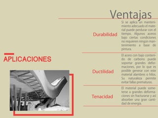 aplicaciones 
Ventajas Si se aplica un manteni-miento 
adecuado el mate-rial 
puede perdurar con el 
tiempo. Algunos aceros 
bajo ciertas condiciones 
no requieren ningún man-tenimiento 
a base de 
pintura. 
Durabilidad 
El acero con bajo conteni-do 
de carbono puede 
soportar grandes defor-maciones, 
por lo que es 
posible generar con este 
material alambres o hilos. 
Su naturaleza permite 
evitar fallas prematuras. 
El material puede some-terse 
a grandes deforma-ciones 
sin fracturarse y así 
absorber una gran canti-dad 
de energía. 
Ductilidad 
Tenacidad 
 