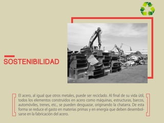 Sostenibilidad 
El acero, al igual que otros metales, puede ser reciclado. Al final de su vida útil, 
todos los elementos construidos en acero como máquinas, estructuras, barcos, 
automóviles, trenes, etc., se pueden desguazar, originando la chatarra. De esta 
forma se reduce el gasto en materias primas y en energía que deben desembol-sarse 
en la fabricación del acero. 
 