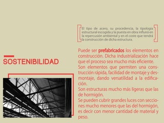 Sostenibilidad 
El tipo de acero, su procedencia, la tipología 
estructural escogida y la puesta en obra influirá en 
la repercusión ambiental y en el coste que tendrá 
la construcción de dicha estructura. 
Puede ser prefabricados los elementos en 
construcción. Dicha industrialización hace 
que el proceso sea mucho más eficiente. 
Son elementos que permiten una cons-trucción 
rápida, facilidad de montaje y des-montaje, 
dando versatilidad a la edifica-ción. 
Son estructuras mucho más ligeras que las 
de hormigón. 
Se pueden cubrir grandes luces con seccio-nes 
mucho menores que las del hormigón, 
es decir con menor cantidad de material y 
peso. 
 