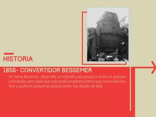 historia 
1856- Convertidor bessemer 
Sir Henry Bessemer, desarrolló un método para producir acero en grandes 
cantidades, pero dado que solo podía emplearse hierro que contuviese fós-foro 
y azufre en pequeñas proporciones, fue dejado de lado 
 