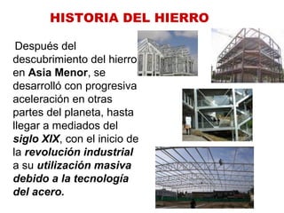 Después del
descubrimiento del hierro
en Asia Menor, se
desarrolló con progresiva
aceleración en otras
partes del planeta, hasta
llegar a mediados del
siglo XIX, con el inicio de
la revolución industrial
a su utilización masiva
debido a la tecnología
del acero.
HISTORIA DEL HIERRO
 