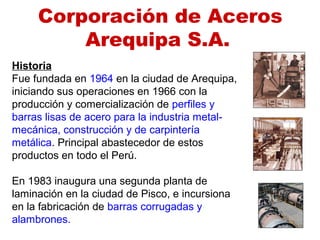 Historia
Fue fundada en 1964 en la ciudad de Arequipa,
iniciando sus operaciones en 1966 con la
producción y comercialización de perfiles y
barras lisas de acero para la industria metal-
mecánica, construcción y de carpintería
metálica. Principal abastecedor de estos
productos en todo el Perú.
En 1983 inaugura una segunda planta de
laminación en la ciudad de Pisco, e incursiona
en la fabricación de barras corrugadas y
alambrones.
Corporación de Aceros
Arequipa S.A.
 