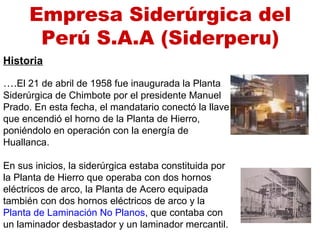 Historia
….El 21 de abril de 1958 fue inaugurada la Planta
Siderúrgica de Chimbote por el presidente Manuel
Prado. En esta fecha, el mandatario conectó la llave
que encendió el horno de la Planta de Hierro,
poniéndolo en operación con la energía de
Huallanca.
En sus inicios, la siderúrgica estaba constituida por
la Planta de Hierro que operaba con dos hornos
eléctricos de arco, la Planta de Acero equipada
también con dos hornos eléctricos de arco y la
Planta de Laminación No Planos, que contaba con
un laminador desbastador y un laminador mercantil.
Empresa Siderúrgica del
Perú S.A.A (Siderperu)
 