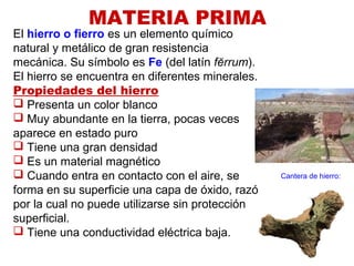 MATERIA PRIMA
El hierro o fierro es un elemento químico
natural y metálico de gran resistencia
mecánica. Su símbolo es Fe (del latín fĕrrum).
El hierro se encuentra en diferentes minerales.
Propiedades del hierro
 Presenta un color blanco
 Muy abundante en la tierra, pocas veces
aparece en estado puro
 Tiene una gran densidad
 Es un material magnético
 Cuando entra en contacto con el aire, se
forma en su superficie una capa de óxido, razón
por la cual no puede utilizarse sin protección
superficial.
 Tiene una conductividad eléctrica baja.
Cantera de hierro:
 