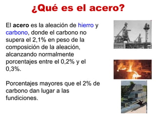 ¿Qué es el acero?
El acero es la aleación de hierro y
carbono, donde el carbono no
supera el 2,1% en peso de la
composición de la aleación,
alcanzando normalmente
porcentajes entre el 0,2% y el
0,3%.
Porcentajes mayores que el 2% de
carbono dan lugar a las
fundiciones.
 