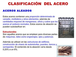 CLASIFICACIÓN  DEL ACERO
ACEROS ALEADOS
Estos aceros contienen una proporción determinada de
vanadio, molibdeno y otros elementos, además de
cantidades mayores de manganeso, silicio y cobre que los
aceros al carbono normales. Estos aceros de aleación se
pueden subclasificar en:
Estructurales
Son aquellos aceros que se emplean para diversas partes
de máquinas, tales como engranajes, ejes y palancas.
Además se utilizan en las estructuras de edificios,
construcción de chasis de automóviles, puentes, barcos y
semejantes. El contenido de la aleación varía desde
0,25% a un 6%.
 