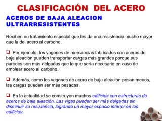 CLASIFICACIÓN  DEL ACERO
ACEROS DE BAJA ALEACION
ULTRARRESISTENTES
Reciben un tratamiento especial que les da una resistencia mucho mayor
que la del acero al carbono.
 Por ejemplo, los vagones de mercancías fabricados con aceros de
baja aleación pueden transportar cargas más grandes porque sus
paredes son más delgadas que lo que sería necesario en caso de
emplear acero al carbono.
 Además, como los vagones de acero de baja aleación pesan menos,
las cargas pueden ser más pesadas.
 En la actualidad se construyen muchos edificios con estructuras de
aceros de baja aleación. Las vigas pueden ser más delgadas sin
disminuir su resistencia, logrando un mayor espacio interior en los
edificios.
 
