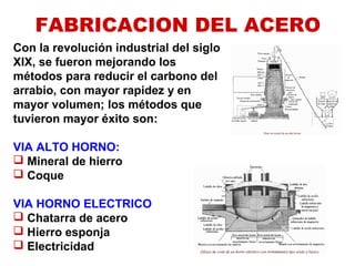 FABRICACION DEL ACERO
Con la revolución industrial del siglo
XIX, se fueron mejorando los
métodos para reducir el carbono del
arrabio, con mayor rapidez y en
mayor volumen; los métodos que
tuvieron mayor éxito son:
VIA ALTO HORNO:
 Mineral de hierro
 Coque
VIA HORNO ELECTRICO
 Chatarra de acero
 Hierro esponja
 Electricidad
 