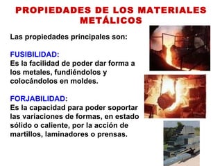 PROPIEDADES DE LOS MATERIALES
METÁLICOS
Las propiedades principales son:
FUSIBILIDAD:
Es la facilidad de poder dar forma a
los metales, fundiéndolos y
colocándolos en moldes.
FORJABILIDAD:
Es la capacidad para poder soportar
las variaciones de formas, en estado
sólido o caliente, por la acción de
martillos, laminadores o prensas.
 