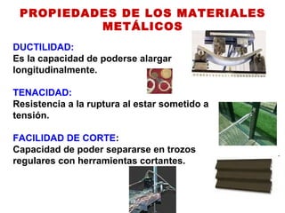 PROPIEDADES DE LOS MATERIALES
METÁLICOS
DUCTILIDAD:
Es la capacidad de poderse alargar
longitudinalmente.
TENACIDAD:
Resistencia a la ruptura al estar sometido a
tensión.
FACILIDAD DE CORTE:
Capacidad de poder separarse en trozos
regulares con herramientas cortantes.
 