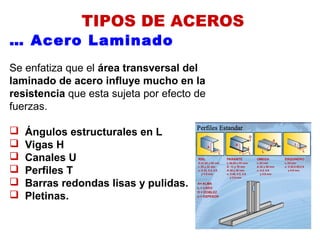 TIPOS DE ACEROS
… Acero Laminado
Se enfatiza que el área transversal del
laminado de acero influye mucho en la
resistencia que esta sujeta por efecto de
fuerzas.
 Ángulos estructurales en L
 Vigas H
 Canales U
 Perfiles T
 Barras redondas lisas y pulidas.
 Pletinas.
 