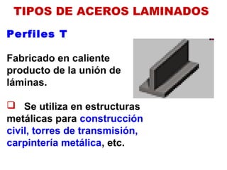 Perfiles T
Fabricado en caliente
producto de la unión de
láminas.
 Se utiliza en estructuras
metálicas para construcción
civil, torres de transmisión,
carpintería metálica, etc.
TIPOS DE ACEROS LAMINADOS
 
