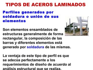 Perfiles generados por
soldadura o unión de sus
elementos
Son elementos ensamblados de
estructuras generalmente de forma
rectangular, la composición de las
barras y diferentes elementos está
generado por soldadura de las mismas.
La ventaja de este tipo de perfil es que
se adecúa perfectamente a los
requerimientos de diseño de acuerdo al
análisis estructural que se realiza.
TIPOS DE ACEROS LAMINADOS
 