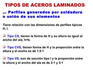 … Perfiles generados por soldadura
o unión de sus elementos
Tiene relación con las dimensiones de perfiles típicos
H, I.
 Tipo CS, tienen la forma de H y su altura es igual al
ancho del ala, h=b.
 Tipo CVS, tienen forma de H y la proporción entre la
altura y el ancho es de 1.5:1
 Tipo VS, son de sección tipo I y la proporción entre
la altura y el ancho del ala es de 2:1 y 3:1
TIPOS DE ACEROS LAMINADOS
 