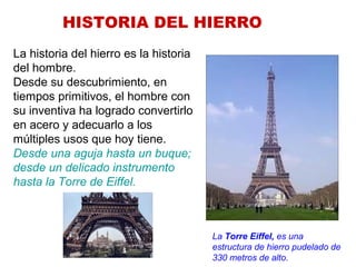 HISTORIA DEL HIERRO
La historia del hierro es la historia
del hombre.
Desde su descubrimiento, en
tiempos primitivos, el hombre con
su inventiva ha logrado convertirlo
en acero y adecuarlo a los
múltiples usos que hoy tiene.
Desde una aguja hasta un buque;
desde un delicado instrumento
hasta la Torre de Eiffel.
La Torre Eiffel, es una
estructura de hierro pudelado de
330 metros de alto.
 