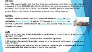 NACIONAL
Desde 1965, Aceros Boehler del Perú S.A. inicia sus operaciones comerciales como intermediario
exclusivo de la firma GEBRÜDER BÖHLER & Co AG. Desde sus inicios se destacó por la calidad de sus
aceros especiales, su atención al cliente y sus deseos de contribuir y generar industria en el Perú.
Se tiene: Puentes, vías férreas, alcantarillados, embarcaciones, edificaciones, etc.
REGIONAL
La Casa de Fierro (Casa Eiffel, francés: La maison de fer) es una casona de hierro
localizada en Centro de Iquitos. Erigida en 1890 durante la fiebre del caucho, se
convirtió en uno de los iconos culturales de Iquitos. Está ubicado entre las avenidas
Próspero y Putumayo.
LOCAL
En lo local las obras de o el uso de estructuras metálicas en la construcción no se ve mucho con
algunas en excepción.
El uso en coberturas metálicas, dentro de esto tenemos los siguientes.
El IPD (Instituto Peruano del Deporte) es una de las primeras construcciones con el uso de acero
en su cobertura.
El Puente paranapura es una de las mas actuales fue construido por la empresa IRSA NORTE se
construyó para facilitar el acceso hacia el puerto internacional.
 