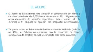 EL ACERO
 El Acero es básicamente una aleación o combinación de hierro y
carbono (alrededor de 0,05% hasta menos de un 2%). Algunas veces
otros elementos de aleación específicos tales como el Cr
(Cromo) o Ni (Níquel) se agregan con propósitos determinados.
 Ya que el acero es básicamente hierro altamente refinado (más de
un 98%), su Fabricación comienza con la reducción de hierro
(producción de arrabio) el cual se convierte más tarde en acero.
 