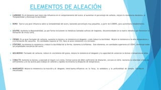 ELEMENTOS DE ALEACIÓN
 CARBONO: Es el elemento que tiene más influencia en el comportamiento del acero; al aumentar el porcentaje de carbono, mejora la resistencia mecánica, la
Templabilidad y disminuye la ductilidad.
 BORO: Ejerce una gran influencia sobre la templabilidad del acero, bastando porcentajes muy pequeños, a partir de 0.0004%, para aumentarla notablemente.
 AZUFRE: Aumenta la Maquinabilidad, ya que forma inclusiones no metálicas llamadas sulfuros de magnesio, discontinuidades en la matriz metálica que favorecen la
formación de viruta corta.
 CROMO: Es un gran formador de carburos, aumenta la dureza y la resistencia al desgaste, y solo reduce la ductilidad. Mejora la resistencia a la alta temperatura y
a la formación de cascarilla. En cantidades mayores al 12%, hace al acero resistente a la corrosión.
 FÓSFORO: Incrementa la resistencia y reduce la ductilidad de la ferrita. Aumenta la brillantez. Este elemento, en cantidades superiores al 0.004%, disminuye todas
las propiedades mecánicas del acero.
 MOLIBDENO: Formador de carburos, reduce el crecimiento del grano, mejora la resistencia al desgaste y la capacidad de conservar la dureza a temperaturas altas.
 COBALTO: Aumenta la dureza, y asociado al níquel o al cromo, forman aceros de débil coeficiente de dilatación, cercano al vidrio. Aumenta la velocidad crítica de
enfriamiento y en los aceros para trabajo en caliente y rápidos incrementa la disipación de temperatura.
 MANGANESO: Mejora la resistencia a la tracción y al desgaste, tiene buena influencia en la forja, la soldadura y la profundidad de temple. Facilita el
mecanizado.
 