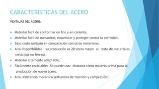 CARACTERISTICAS DEL ACERO
VENTAJAS DEL ACERO:
 Material fácil de conformar en frío y en caliente.
 Material fácil de mecanizar, ensamblar y proteger contra la corrosión.
 Bajo coste unitario en comparación con otros materiales.
 Alta disponibilidad, su producción es 20 veces mayor al resto de materiales
metálicos no férreos.
 Material altamente adaptable.
 Fácilmente reciclable: Se puede usar chatarra como materia prima para la
producción de nuevo acero.
 Alta resistencia mecánica (esfuerzos de tracción y compresión).
 