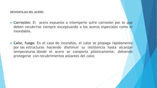 DESVENTAJAS DEL ACERO:
 Corrosión: El acero expuesto a intemperie sufre corrosión por lo que
deben recubrirse siempre exceptuando a los aceros especiales como el
inoxidable.
 Calor, fuego: En el caso de incendios, el calor se propaga rápidamente
por las estructuras haciendo disminuir su resistencia hasta alcanzar
temperaturas donde el acero se comporta plásticamente, debiendo
protegerse con recubrimientos aislantes del calor.
 