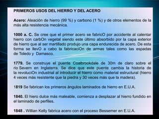 PRIMEROS USOS DEL HIERRO Y DEL ACERO
Acero: Aleación de hierro (99 %) y carbono (1 %) y de otros elementos de la
más alta resistencia mecánica.
1000 a. C. Se cree que el primer acero se fabricO por accidente al calentar
hierro con carbOn vegetal siendo este ültimo absorbido por la capa exterior
de hierro que al ser martillado produjo una capa endurecida de acero. De esta
forma se llevO a cabo la fabricaciOn de armas tales como las espadas
de Toledo y Damasco.
1779. Se construye el puente Coalbrookdale de 30m de claro sobre el
rio Severn en Inglaterra. Se dice que este puente cambia la historia de
la revoluciOn industrial al introducir el hierro como material estructural (hierro
4 veces más resistente que la piedra y 30 veces más que la madera).
1819 Se fabrican los primeros ángulos laminados de hierro en E.U.A.
1840. El hiero dulce más maleable, comienza a desplazar al hierro fundido en
el laminado de perfiles.
1848 . Willian Kelly fabrica acero con el proceso Bessemer en E.U.A.
 