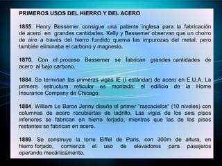PRIMEROS USOS DEL HIERRO Y DEL ACERO
1855. Henry Bessemer consigue una patente inglesa para la fabricación
de acero en grandes cantidades. Kelly y Bessemer observan que un chorro
de aire a través del hierro fundido quema las impurezas del metal, pero
también eliminaba el carbono y magnesio.
1870. Con el proceso Bessemer se fabrican grandes cantidades de
acero al bajo carbono.
1884. Se terminan las primeras vigas IE (I estándar) de acero en E.U.A. La
primera estructura reticular es montada: el edificio de la Home
Insurance Company de Chicago.
1884. William Le Baron Jenny diseña el primer “rascacielos“ (10 niveles) con
columnas de acero recubiertas de ladrillo. Las vigas de los seis pisos
inferiores se fabrican en hierro forjado, mientras que las de los pisos
restantes se fabrican en acero.
1889. Se construye la torre Eiffel de Paris, con 300m de altura, en
hierro forjado, comienza el uso de elevadores para pasajeros
operando mecánicamente.
 
