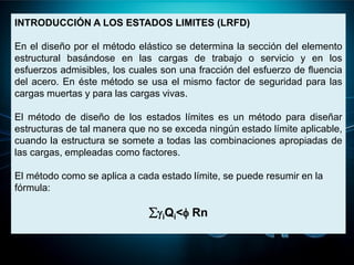 INTRODUCCIÓN A LOS ESTADOS LIMITES (LRFD)
En el diseño por el método elástico se determina la sección del elemento
estructural basándose en las cargas de trabajo o servicio y en los
esfuerzos admisibles, los cuales son una fracción del esfuerzo de fluencia
del acero. En éste método se usa el mismo factor de seguridad para las
cargas muertas y para las cargas vivas.
El método de diseño de los estados límites es un método para diseñar
estructuras de tal manera que no se exceda ningún estado límite aplicable,
cuando la estructura se somete a todas las combinaciones apropiadas de
las cargas, empleadas como factores.
El método como se aplica a cada estado límite, se puede resumir en la
fórmula:
iQi< Rn
 