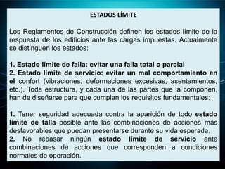 ESTADOS LÍMITE
Los Reglamentos de Construcción definen los estados límite de la
respuesta de los edificios ante las cargas impuestas. Actualmente
se distinguen los estados:
1. Estado límite de falla: evitar una falla total o parcial
2. Estado límite de servicio: evitar un mal comportamiento en
el confort (vibraciones, deformaciones excesivas, asentamientos,
etc.). Toda estructura, y cada una de las partes que la componen,
han de diseñarse para que cumplan los requisitos fundamentales:
1. Tener seguridad adecuada contra la aparición de todo estado
límite de falla posible ante las combinaciones de acciones más
desfavorables que puedan presentarse durante su vida esperada.
2. No rebasar ningún estado límite de servicio ante
combinaciones de acciones que corresponden a condiciones
normales de operación.
 