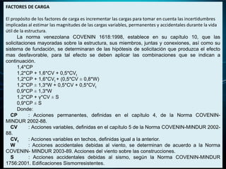 FACTORES DE CARGA
El propósito de los factores de carga es incrementar las cargas para tomar en cuenta las incertidumbres
implicadas al estimar las magnitudes de las cargas variables, permanentes y accidentales durante la vida
útil de la estructura.
La norma venezolana COVENIN 1618:1998, establece en su capítulo 10, que las
solicitaciones mayoradas sobre la estructura, sus miembros, juntas y conexiones, así como su
sistema de fundación, se determinaran de las hipótesis de solicitación que produzca el efecto
mas desfavorable, para tal efecto se deben aplicar las combinaciones que se indican a
continuación.
1,4*CP
1,2*CP + 1,6*CV + 0,5*CVt
1,2*CP + 1,6*CVt + (0,5*CV ± 0,8*W)
1,2*CP ± 1,3*W + 0,5*CV + 0,5*CVt
0,9*CP ± 1,3*W
1,2*CP + γ*CV ± S
0,9*CP ± S
Donde:
CP : Acciones permanentes, definidas en el capítulo 4, de la Norma COVENIN-
MINDUR 2002-88.
CV : Acciones variables, definidas en el capítulo 5 de la Norma COVENIN-MINDUR 2002-
88.
CVt : Acciones variables en techos, definidas igual a la anterior.
W : Acciones accidentales debidas al viento, se determinan de acuerdo a la Norma
COVENIN- MINDUR 2003-89. Acciones del viento sobre las construcciones.
S : Acciones accidentales debidas al sismo, según la Norma COVENIN-MINDUR
1756:2001. Edificaciones Sismorresistentes.
 
