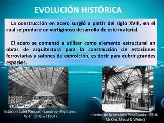 La construcción en acero surgió a partir del siglo XVIII, en el
cual se produce un vertiginoso desarrollo de este material.
El acero se comenzó a utilizar como elemento estructural en
obras de arquitectura para la construcción de estaciones
ferroviarias y salones de exposición, es decir para cubrir grandes
espacios.
EVOLUCIÓN HISTÓRICA
Estación Saint Pancras - Londres - Inglaterra
W. H. Barlow (1864) Interior de la estación Pensilvania - EEUU
(McKim, Mead & White)
 
