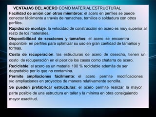 VENTAJAS DEL ACERO COMO MATERIAL ESTRUCTURAL
Facilidad de unión con otros miembros: el acero en perfiles se puede
conectar fácilmente a través de remaches, tornillos o soldadura con otros
perfiles.
Rapidez de montaje: la velocidad de construcción en acero es muy superior al
resto de los materiales.
Disponibilidad de secciones y tamaños: el acero se encuentra
disponible en perfiles para optimizar su uso en gran cantidad de tamaños y
formas.
Costo de recuperación: las estructuras de acero de desecho, tienen un
costo de recuperación en el peor de los casos como chatarra de acero.
Reciclable: el acero es un material 100 % reciclable además de ser
degradable por lo que no contamina.
Permite ampliaciones fácilmente: el acero permite modificaciones
y/o ampliaciones en proyectos de manera relativamente sencilla.
Se pueden prefabricar estructuras: el acero permite realizar la mayor
parte posible de una estructura en taller y la mínima en obra consiguiendo
mayor exactitud.
 