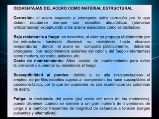 DESVENTAJAS DEL ACERO COMO MATERIAL ESTRUCTURAL
Corrosión: el acero expuesto a intemperie sufre corrosión por lo que
deben recubrirse siempre con esmaltes alquidálicos (primarios
anticorrosivos) exceptuando a los aceros especiales como el inoxidable.
Baja resistencia a fuego: en incendios, el calor se propaga rápidamente por
las estructuras haciendo disminuir su resistencia hasta alcanzar
temperaturas donde el acero se comporta plásticamente, debiendo
protegerse con recubrimientos aislantes del calor y del fuego (retardantes)
como mortero, concreto, asbesto, etc.
Costo de mantenimiento: Altos costos de mantenimiento para evitar
la corrosión y aumentar su resistencia al fuego.
Susceptibilidad al pandeo: debido a su alta resistencia/peso el
empleo de perfiles esbeltos sujetos a compresión, los hace susceptibles al
pandeo elástico, por lo que en ocasiones no son económicos las columnas
de acero.
Fatiga: la resistencia del acero (así como del resto de los materiales),
puede disminuir cuando se somete a un gran número de inversiones de
carga o a cambios frecuentes de magnitud de esfuerzos a tensión (cargas
pulsantes y alternativas).
 