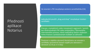 Přednosti
aplikace
Notarius
Ve srovnání s PKI nevyžaduje existenci prostředníka (CA)
Jednoduché použítí „drag and drop“ nevyžaduje instalaci
certifikátů
Pracuje v nestabilních nebo rozvojových regionech / zemích
bez důvěryhodných PKI nebo omezeného / filtrovaného
internetového provozu, které nedůvěřují datům uloženým
mimo hranice a poskytovaným službám ze zahraničí
Životnost a stabilita záznamů blockchainu ve srovnání s
certifikáty (průměrné časové rozpětí pro obnovení v
závislosti na CA je 2–3 roky)
 