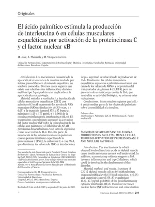 Clin Invest Arterioscl. 2005;17(6):259-69 259
Introducción. Los mecanismos causantes de la
aparición de resistencia a la insulina mediada por
ácidos grasos libres en el músculo esquelético no
son bien conocidos. Diversos datos sugieren que
existe una relación entre inflamación y diabetes
mellitus tipo 2 que podría estar implicada en la
aparición de esta patología.
Material, métodos y resultados. La incubación de
células musculares esqueléticas C2C12 con
palmitato 0,5 mM incrementó los niveles de ARN
mensajero (ARNm) (inducción de 3,5 veces, p <
0,05) y la secreción (control 375 ± 57 frente a
palmitato 1.129 ± 177 pg/ml, p < 0,001) de la
citocina proinflamatoria interleucina 6 (IL-6). El
tratamiento con palmitato aumentó la activación
del factor nuclear (NF)-κB y la coincubación de las
células con palmitato y el inhibidor de NF-κB
pirrolidina ditiocarbamato evitó tanto la expresión
como la secreción de IL-6. Por otra parte, la
incubación de las células tratadas con palmitato
con un potente inhibidor específico de la
proteincinasa C (PKC), la calfostina C, o con PMA,
que disminuye los valores de PKC en incubaciones
largas, suprimió la inducción de la producción de
IL-6. Finalmente, las células musculares
esqueléticas expuestas a palmitato mostraron una
caída de los valores de ARNm y de proteína del
transportador de glucosa 4 (GLUT4), pero en
presencia de un anticuerpo contra la IL-6, que
neutraliza su actividad biológica, se evitaron estas
reducciones.
Conclusiones. Estos estudios sugieren que la IL-
6 puede mediar parte de los efectos del palmitato
sobre la sensibilidad a la insulina.
Palabras clave:
Interleucina 6. Palmitato. C2C12. Proteincinasa C. Factor
nuclear κB.
PALMITATE STIMULATES INTERLEUKIN-6
PRODUCTION IN SKELETAL MUSCLE CELLS
THROUGH ACTIVATION OF PROTEIN KINASE C
AND NUCLEAR FACTOR κB
Introduction. The mechanisms by which
elevated levels of free fatty acids in skeletal muscle
cause insulin resistance are not well understood. In
addition, accumulating evidence suggests a link
between inflammation and type 2 diabetes, which
could be involved in the development of this
disorder.
Material, methods and results. Exposure of
C2C12 skeletal muscle cells to 0.5 mM palmitate
increased mRNA levels (3.5-fold induction, p<0.05)
and secretion (control 375±57 vs palmitate
1129±177 pg/ml, p<0.001) of the proinflammatory
cytokine interleukin (IL)-6. Palmitate increased
nuclear factor (NF)-κB activation and coincubation
Este estudio ha sido financiado por la Fundació Privada Catalana
de Nutrició i Lípids, Ministerio de Educación y Ciencia de Espa-
ña (SAF 2003-01232), Generalitat de Catalunya (2001SGR00141)
y la Fundación Ramón Areces. Este trabajo mereció una mención
especial en el XVII Congreso Nacional de la SEA 2004
Mireia Jové y Anna Planavila fueron becadas por el Ministerio
de Educación y Ciencia.
Correspondencia: Dr. M. Vázquez-Carrera.
Unidad de Farmacología. Facultad de Farmacia.
Universidad de Barcelona.
Diagonal, 643, E. 08028 Barcelona. España.
Correo electrónico: mvazquezcarrera@ub.edu
Recibido el 26 de abril de 2005 y aceptado el 9 de junio de 2005.
El ácido palmítico estimula la producción
de interleucina 6 en células musculares
esqueléticas por activación de la proteincinasa C
y el factor nuclear κB
M. Jové, A. Planavila y M. Vázquez-Carrera
Unidad de Farmacología. Departamento de Farmacología y Química Terapéutica. Facultad de Farmacia. Universidad
de Barcelona. Barcelona. España.
Originales
11
01 Original 1031 (259-269) 1/12/05 10:07 Página 259
Documento descargado de http://http://zl.elsevier.es el 31/07/2013. Copia para uso personal, se prohíbe la transmisión de este documento por cualquier medio o formato.
 