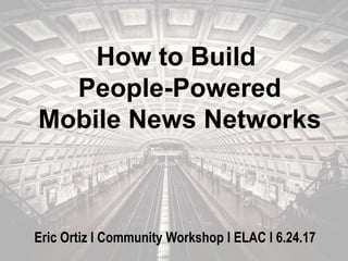 How to Build
People-Powered
Mobile News Networks
Eric Ortiz l Community Workshop l ELAC l 6.24.17
 