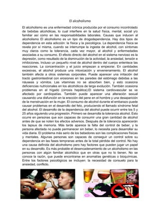 El alcoholismo
El alcoholismo es una enfermedad crónica producida por el consumo incontrolado
de bebidas alcohólicas, lo cual interfiere en la salud física, mental, social y/o
familiar así como en las responsabilidades laborales. Causas que inducen al
alcoholismo El alcoholismo es un tipo de drogodependencia. Hay dos tipos de
dependencia en esta adicción: la física y la psicológica. La dependencia física se
revela por sí misma, cuando se interrumpe la ingesta de alcohol, con síntomas
muy claros como la tolerancia, cada vez mayor, al alcohol y enfermedades
asociadas a su consumo. El efecto directo del alcohol en el sistema nervioso es la
depresión, como resultado de la disminución de la actividad, la ansiedad, tensión e
inhibiciones. Incluso un pequeño nivel de alcohol dentro del cuerpo enlentece las
reacciones. La concentración y el juicio empiezan a empeorar. En cantidades
excesivas, el alcohol produce una intoxicación y envenenamiento. El alcohol
también afecta a otros sistemas corporales. Puede aparecer una irritación del
tracto gastrointestinal con erosiones en las paredes del estómago debidas a las
náuseas y vómitos. Las vitaminas no se absorben bien, y esto ocasiona
deficiencias nutricionales en los alcohólicos de larga evolución. También ocasiona
problemas en el hígado (cirrosis hepática).El sistema cardiovascular se ve
afectado por cardiopatías. También puede aparecer una alteración sexual
causando una disfunción en la erección del pene en el hombre y una desaparición
de la menstruación en la mujer. El consumo de alcohol durante el embarazo puede
causar problemas en el desarrollo del feto, produciendo el llamado síndrome fetal
del alcohol. El desarrollo de la dependencia del alcohol puede ocurrir entre los 5 y
25 años siguiendo una progresión. Primero se desarrolla la tolerancia alcohol. Esto
ocurre en personas que son capaces de consumir una gran cantidad de alcohol
antes de que se noten los efectos adversos. Después de la tolerancia aparecerán
los lapsus de memoria. Más tarde aparece la falta del control de beber, y la
persona afectada no puede permanecer sin beber, lo necesita para desarrollar su
vida diaria. El problema más serio de los bebedores son las complicaciones físicas
y mentales. Algunas personas son capaces de conseguir un control sobre su
dependencia en las fases tempranas antes de la total pérdida del control. No hay
una causa definida del alcoholismo pero hay factores que pueden jugar un papel
en su desarrollo. Es más probable el desencadenamiento de un alcoholismo en las
personas con algún familiar alcohólico que en otras que no lo tienen. No se
conoce la razón, que puede encontrarse en anomalías genéticas o bioquímicas.
Entre los factores psicológicos se incluyen: la necesidad de consuelo para la
ansiedad, conflicto.
 