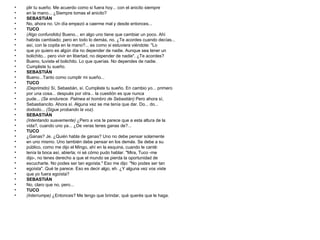 plir tu sueño. Me acuerdo como si fuera hoy... con el anicito siempre en la mano... ¿Siempre tomas el anicito? SEBASTIÁN No, ahora no. Un día empezó a caerme mal y desde entonces... TUCO (Algo confundido)  Bueno... en algo uno tiene que cambiar un poco. Ahí habrás cambiado; pero en todo lo demás, no. ¿Te acordes cuando decías... así, con la copita en la mano?... es como si estuviera viéndote: "Lo que yo quiero es algún día no depender de nadie. Aunque sea tener un bolichito... pero vivir en libertad, no depender de nadie". ¿Te acordes? Bueno, tuviste el bolichito. Lo que querías. No dependes de nadie. Cumpliste tu sueño. SEBASTIÁN Bueno...Tanto como cumplir mi sueño... TUCO (Deprimido)  Sí, Sebastián, sí. Cumpliste tu sueño. En cambio yo... primero por una cosa... después por otra... la cuestión es que nunca pude...  (Se endurece. Palmea el hombro de Sebastián)  Pero ahora sí, Sebastiancito. Ahora sí. Alguna vez se me tenía que dar. Do... do... dododo...  (Sigue probando la voz). SEBASTIÁN (Intentando suavemente)  ¿Pero a vos te parece que a esta altura de la vida?, cuando uno ya... ¿De veras tenes ganas de?... TUCO ¿Ganas? Je. ¿Quién habla de ganas? Uno no debe pensar solamente en uno mismo. Uno también debe pensar en los demás. Se debe a su público, como me dijo el Mingo, ahí en la esquina, cuando le canté: tenía la boca así, abierta; ni sé cómo pudo hablar. "Mira, Tuco -me dijo-, no tenes derecho a que el mundo se pierda la oportunidad de escucharte. No podes ser tan egoísta." Eso me dijo: "No podes ser tan egoísta". Qué te parece. Eso es decir algo, eh. ¿Y alguna vez vos viste que yo fuera egoísta? SEBASTIÁN No, claro que no, pero... TUCO (Interrumpe)  ¿Entonces? Me tengo que brindar, qué querés que le haga. 