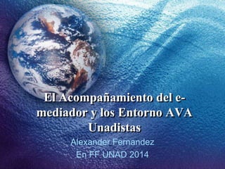 El Acompañamiento del e-
mediador y los Entorno AVA
Unadistas
Alexander Fernandez
En FF UNAD 2014
 