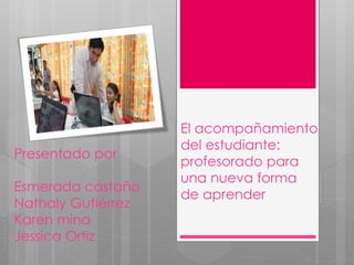 El acompañamiento 
del estudiante: 
profesorado para 
una nueva forma 
de aprender 
Presentado por 
Esmerada castaño 
Nathaly Gutiérrez 
Karen mina 
Jessica Ortiz 
 