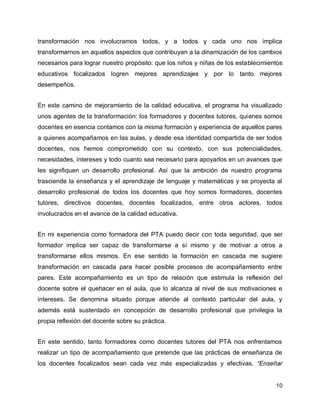 transformación nos involucramos todos, y a todos y cada uno nos implica
transformarnos en aquellos aspectos que contribuyan a la dinamización de los cambios
necesarios para lograr nuestro propósito: que los niños y niñas de los establecimientos
educativos focalizados logren mejores aprendizajes y por lo tanto mejores
desempeños.
En este camino de mejoramiento de la calidad educativa, el programa ha visualizado
unos agentes de la transformación: los formadores y docentes tutores, quienes somos
docentes en esencia contamos con la misma formación y experiencia de aquellos pares
a quienes acompañamos en las aulas, y desde esa identidad compartida de ser todos
docentes, nos hemos comprometido con su contexto, con sus potencialidades,
necesidades, intereses y todo cuanto sea necesario para apoyarlos en un avances que
les signifiquen un desarrollo profesional. Así que la ambición de nuestro programa
trasciende la enseñanza y el aprendizaje de lenguaje y matemáticas y se proyecta al
desarrollo profesional de todos los docentes que hoy somos formadores, docentes
tutores, directivos docentes, docentes focalizados, entre otros actores, todos
involucrados en el avance de la calidad educativa.
En mi experiencia como formadora del PTA puedo decir con toda seguridad, que ser
formador implica ser capaz de transformarse a sí mismo y de motivar a otros a
transformarse ellos mismos. En ese sentido la formación en cascada me sugiere
transformación en cascada para hacer posible procesos de acompañamiento entre
pares. Este acompañamiento es un tipo de relación que estimula la reflexión del
docente sobre el quehacer en el aula, que lo alcanza al nivel de sus motivaciones e
intereses. Se denomina situado porque atiende al contexto particular del aula, y
además está sustentado en concepción de desarrollo profesional que privilegia la
propia reflexión del docente sobre su práctica.
En este sentido, tanto formadores como docentes tutores del PTA nos enfrentamos
realizar un tipo de acompañamiento que pretende que las prácticas de enseñanza de
los docentes focalizados sean cada vez más especializadas y efectivas. “Enseñar

10

 