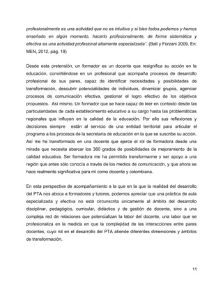 profesionalmente es una actividad que no es intuitiva y si bien todos podemos y hemos
enseñado en algún momento, hacerlo profesionalmente, de forma sistemática y
efectiva es una actividad profesional altamente especializada”. (Ball y Forzani 2009. En:
MEN, 2012. pág. 18)
Desde esta pretensión, un formador es un docente que resignifica su acción en la
educación, convirtiéndose en un profesional que acompaña procesos de desarrollo
profesional de sus pares, capaz de identificar necesidades y posibilidades de
transformación, descubrir potencialidades de individuos, dinamizar grupos, agenciar
procesos de comunicación efectiva, gestionar el logro efectivo de los objetivos
propuestos. Así mismo, Un formador que se hace capaz de leer en contexto desde las
particularidades de cada establecimiento educativo a su cargo hasta las problemáticas
regionales que influyen en la calidad de la educación. Por ello sus reflexiones y
decisiones siempre

están al servicio de una entidad territorial para articular el

programa a los procesos de la secretaría de educación en la que se suscribe su acción.
Así me he transformado en una docente que ejerce el rol de formadora desde una
mirada que necesita abarcar los 360 grados de posibilidades de mejoramiento de la
calidad educativa. Ser formadora me ha permitido transformarme y ser apoyo a una
región que antes sólo conocía a través de los medios de comunicación, y que ahora se
hace realmente significativa para mí como docente y colombiana.
En esta perspectiva de acompañamiento a la que en la que la realidad del desarrollo
del PTA nos aboca a formadores y tutores, podemos apreciar que una práctica de aula
especializada y efectiva no está circunscrita únicamente al ámbito del desarrollo
disciplinar, pedagógico, curricular, didáctico y de gestión de docente, sino a una
compleja red de relaciones que potencializan la labor del docente, una labor que se
profesionaliza en la medida en que la complejidad de las interacciones entre pares
docentes, cuyo rol en el desarrollo del PTA atiende diferentes dimensiones y ámbitos
de transformación.

11

 
