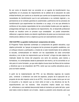 Es así como el docente tutor se convierte en un agente de transformación muy
significativo en el proceso de mejoramiento de la calidad de la educación de cada
entidad territorial, por cuanto es un docente que cuenta con la experiencia propia de las
necesidades de transformación que le son particulares a su contexto regional, y su
permanencia en el contexto garantiza la autenticidad y pertinencia de los procesos de
transformación que experimentan los docentes a su cargo, a la vez que alimenta la
confianza en las propias capacidades de las comunidades locales para ser agentes y
protagonistas del logro de sus objetivos de mejoramiento. Así, el desarrollo profesional
situado se visualiza como un proceso cuya complejidad

se puede comprender,

reflexionar y agenciar desde una relación significativa de pares que se reconocen como
interlocutores válidos en torno a objetivos que les son esencialmente comunes.
VOZ CUATRO. La gestión institucional: compromiso de todos.
El Programa Todos Aprender contempla un componente de gestión educativa, cuyo
objetivo primordial es “apoyar el progreso de los procesos de gestión académica, con
un enfoque inclusivo y participativo, a través de un plan transformador de la calidad de
la escuela, contextualizado en relación con las capacidades de cada comunidad
educativa y con el plan de mejoramiento que se formule”, el logro de este objetivo ha
implicado desde los inicios del programa una serie de acciones, para tutores y
formadores, no contempladas desde la planeación del mismo y se ha convertido en un
reto para mí como formador, ya que este objetivo busca tocar las fibras de los rectores
y directivos que si se empoderan del PTA, verán que sus sueños educativos poco a
poco se harán realidad.

A partir de la implementación del PTA

en las diferentes regiones de nuestro

país, comencé a evidenciar una serie de aspectos, propios de la ejecución de un
proyecto de tan alto impacto como lo es el PTA . Uno de los cuales, tenía que ver con
el encuentro y la relación que se inició entre el tutor y los directivos de las IE,
específicamente con los rectores.

Este encuentro implicó desde sus inicios,

el enfrentarse a una realidad desconocida hasta el momento por parte del tutor, quien
solo había vivido la relación con el rector, desde su posición como docente, pero que
12

 