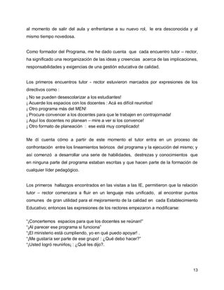 al momento de salir del aula y enfrentarse a su nuevo rol, le era desconocida y al
mismo tiempo novedosa.
Como formador del Programa, me he dado cuenta que cada encuentro tutor – rector,
ha significado una reorganización de las ideas y creencias acerca de las implicaciones,
responsabilidades y exigencias de una gestión educativa de calidad.

Los primeros encuentros tutor - rector estuvieron marcados por expresiones de los
directivos como :
¡ No se pueden desescolarizar a los estudiantes!
¡ Acuerde los espacios con los docentes : Acá es difícil reunirlos!
¡ Otro programa más del MEN!
¡ Procure convencer a los docentes para que le trabajen en contrajornada!
¡ Aquí los docentes no planean – mire a ver si los convence!
¡ Otro formato de planeación : ese está muy complicado!
Me dí cuenta cómo a partir de este momento el tutor entra en un proceso de
confrontación entre los lineamientos teóricos del programa y la ejecución del mismo; y
así comenzó a desarrollar una serie de habilidades, destrezas y conocimientos que
en ninguna parte del programa estaban escritas y que hacen parte de la formación de
cualquier líder pedagógico.

Los primeros hallazgos encontrados en las visitas a las IE, permitieron que la relación
tutor – rector comenzara a fluir en un lenguaje más unificado, al encontrar puntos
comunes de gran utilidad para el mejoramiento de la calidad en cada Establecimiento
Educativo; entonces las expresiones de los rectores empezaron a modificarse:
“¡Concertemos espacios para que los docentes se reúnan!”
“¡Al parecer ese programa si funciona”
“¡El ministerio está cumpliendo, yo en qué puedo apoyar! .
“¡Me gustaría ser parte de ese grupo! : ¿Qué debo hacer?”
“¡Usted logró reunirlos¡ : ¿Qué les dijo?.

13

 