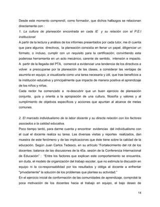 Desde este momento comprendí, como formador, que dichos hallazgos se relacionan
directamente con :
1. La cultura de planeación encontrada en cada IE y su relación con el P.E.I
institucional:
A partir de la lectura y análisis de los informes presentados por cada tutor, me dí cuenta
que para algunos directivos, la planeación consistía en llenar un papel, diligenciar un
formato, o incluso, cumplir con un requisito para la certificación; convirtiendo esta
poderosa herramienta en un acto mecánico, carente de sentido, intensión e impacto.
A partir de la llegada del PTA, comencé a evidenciar una tendencia de los directivos a
volver a preocuparse por la planeación de las clases, a considerar las ventajas de
asumirla en equipo, a visualizarla como una tarea necesaria y útil, que trae beneficios a
la institución educativa y principalmente que impacta de manera positiva el aprendizaje
de los niños y niñas.
Cada rector ha comenzado a re-descubrir que un buen ejercicio de planeación
conjunta, guía y orienta a la apropiación de una cultura, filosofía y valores y al
cumplimiento de objetivos específicos y acciones que apuntan al alcance de metas
comunes.

2. El marcado individualismo de la labor docente y su directa relación con los factores
asociados a la calidad educativa.
Poco tiempo tardó, para darme cuenta y encontrar evidencias del individualismo con
el cual el docente realiza su tarea. Las diversas visitas y reportes realizados, dan
muestra de este fenómeno y de las implicaciones que éste tiene sobre la calidad de la
educación. Según Juan Carlos Tedesco, en su artículo “Fortalecimiento del rol de los
docentes: balance de las discusiones de la 45a. sesión de la Conferencia Internacional
de Educación” : “Entre los factores que explican este comportamiento se encuentra,
sin duda, el modelo de organización del trabajo escolar, que no estimula la discusión en
equipo ni la co-responsabilidad por los resultados y obliga al docente a enfrentar
"privadamente" la solución de los problemas que plantea su actividad.”
En el ejercicio inicial de conformación de las comunidades de aprendizaje, comprobé la
poca motivación de los docentes hacia el trabajo en equipo, el bajo deseo de
14

 