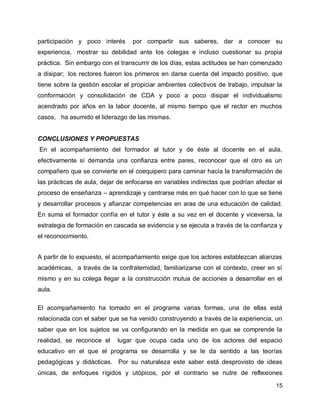 participación y poco interés

por compartir sus saberes, dar a conocer su

experiencia, mostrar su debilidad ante los colegas e incluso cuestionar su propia
práctica. Sin embargo con el transcurrir de los días, estas actitudes se han comenzado
a disipar; los rectores fueron los primeros en darse cuenta del impacto positivo, que
tiene sobre la gestión escolar el propiciar ambientes colectivos de trabajo, impulsar la
conformación y consolidación de CDA y poco a poco disipar el individualismo
acendrado por años en la labor docente, al mismo tiempo que el rector en muchos
casos, ha asumido el liderazgo de las mismas.

CONCLUSIONES Y PROPUESTAS
En el acompañamiento del formador al tutor y de éste al docente en el aula,
efectivamente sí demanda una confianza entre pares, reconocer que el otro es un
compañero que se convierte en el coequipero para caminar hacía la transformación de
las prácticas de aula, dejar de enfocarse en variables indirectas que podrían afectar el
proceso de enseñanza – aprendizaje y centrarse más en qué hacer con lo que se tiene
y desarrollar procesos y afianzar competencias en aras de una educación de calidad.
En suma el formador confía en el tutor y éste a su vez en el docente y viceversa, la
estrategia de formación en cascada se evidencia y se ejecuta a través de la confianza y
el reconocimiento.
A partir de lo expuesto, el acompañamiento exige que los actores establezcan alianzas
académicas, a través de la confraternidad, familiarizarse con el contexto, creer en sí
mismo y en su colega llegar a la construcción mutua de acciones a desarrollar en el
aula.
El acompañamiento ha tomado en el programa varias formas, una de ellas está
relacionada con el saber que se ha venido construyendo a través de la experiencia, un
saber que en los sujetos se va configurando en la medida en que se comprende la
realidad, se reconoce el

lugar que ocupa cada uno de los actores del espacio

educativo en el que el programa se desarrolla y se le da sentido a las teorías
pedagógicas y didácticas. Por su naturaleza este saber está desprovisto de ideas
únicas, de enfoques rígidos y utópicos, por el contrario se nutre de reflexiones
15

 