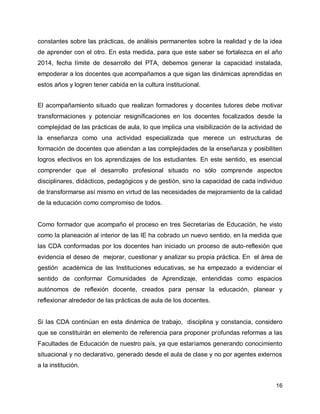 constantes sobre las prácticas, de análisis permanentes sobre la realidad y de la idea
de aprender con el otro. En esta medida, para que este saber se fortalezca en el año
2014, fecha límite de desarrollo del PTA, debemos generar la capacidad instalada,
empoderar a los docentes que acompañamos a que sigan las dinámicas aprendidas en
estos años y logren tener cabida en la cultura institucional.
El acompañamiento situado que realizan formadores y docentes tutores debe motivar
transformaciones y potenciar resignificaciones en los docentes focalizados desde la
complejidad de las prácticas de aula, lo que implica una visibilización de la actividad de
la enseñanza como una actividad especializada que merece un estructuras de
formación de docentes que atiendan a las complejidades de la enseñanza y posibiliten
logros efectivos en los aprendizajes de los estudiantes. En este sentido, es esencial
comprender que el desarrollo profesional situado no sólo comprende aspectos
disciplinares, didácticos, pedagógicos y de gestión, sino la capacidad de cada individuo
de transformarse así mismo en virtud de las necesidades de mejoramiento de la calidad
de la educación como compromiso de todos.

Como formador que acompaño el proceso en tres Secretarías de Educación, he visto
como la planeación al interior de las IE ha cobrado un nuevo sentido, en la medida que
las CDA conformadas por los docentes han iniciado un proceso de auto-reflexión que
evidencia el deseo de mejorar, cuestionar y analizar su propia práctica. En el área de
gestión académica de las Instituciones educativas, se ha empezado a evidenciar el
sentido de conformar Comunidades de Aprendizaje, entendidas como espacios
autónomos de reflexión docente, creados para pensar la educación, planear y
reflexionar alrededor de las prácticas de aula de los docentes.

Si las CDA continúan en esta dinámica de trabajo, disciplina y constancia, considero
que se constituirán en elemento de referencia para proponer profundas reformas a las
Facultades de Educación de nuestro país, ya que estaríamos generando conocimiento
situacional y no declarativo, generado desde el aula de clase y no por agentes externos
a la institución.
16

 