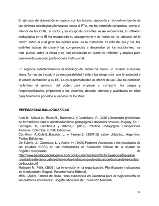 El ejercicio de planeación en equipo con los tutores, ejecución y retro-alimentación de
las diversas estrategias planteadas desde el PTA, me ha permitido comprobar, como al
interior de las CDA, el rector y su equipo de docentes se re- encuentran; lo reflexión
pedagógica en la IE ha recuperado su protagonismo y de nuevo se ha ubicado en el
centro sobre el cual giran las demás áreas de la institución. El afán del día y día, las
estériles rutinas de clase y las competencias a desarrollar en los estudiantes, se
han puesto sobre la mesa y se han constituido en punto de reflexión y análisis para
crecimiento personal, profesional e institucional.

En algunos establecimientos el liderazgo del rector ha tenido un renacer a nuevas
ideas, formas de trabajo y co-responsabilidad frente a las exigencias que la sociedad y
el estado demandan a su EE. La co-responsabilidad al interior de las CDA ha permitido
replantear el ejercicio

del poder, para empezar a

compartir

las cargas y

responsabilidades, empoderar a los docentes, detectar talentos y cualidades en ellos
para finalmente ponerlos al servicio de los otros.

REFERENCIAS BIBLIOGRÁFICAS
Alen,B., Alliaud,A., Rivas,R., Ramírez,J. y Castellano, R. (2007).Desarrollo profesional
de formadores para el acompañamiento pedagógico a docentes noveles.Uruguay, OEI
Barragan, D, Gamboa,A y Urbina,J. (2012). Práctica Pedagógica. Perspectivas
Teóricas. Colombia, ECOE Ediciones.
Camilloni, A.,Cols,E.,Basabe, L. y Feeney,S. (2007).El saber didáctico. Argentina,
Paidos Ediciones.
De Zubiría, J., Calentura, L. y Acero, H. (2000).Factores Asociados a los resultados de
las pruebas ICFES en las instituciones de Educación Básica de la ciudad de
Bogotá.Recuperado
de
http://www.pedagogiadialogante.com.co/documentos/tesis/factores-asociados-a-losresultados-de-las-pruebas-icfes-en-las-instituciones-de-educacion-basica-de-la-ciudadde-bogota.pdf
Malagón M, Félix. (2003). La innovación en la organización. Planificación institucional
en la educación. Bogotá, Panamericana Editorial.
MEN (2009). Estudio de clase. “Una experiencia en Colombia para el mejoramiento de
las prácticas educativas”. Bogotá, Ministerio de Educación Nacional.

17

 