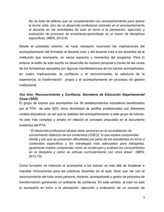 No se trata de talleres que se complementan con acompañamiento para aplicar
la teoría vista, sino de un desarrollo profesional centrado en el acompañamiento
al docente en las actividades de aula en torno a la planeación, ejecución y
evaluación de procesos de enseñanza-aprendizaje en el marco de disciplinas
específicas. (MEN, 2012:9)
Desde el postulado anterior, se hace necesario reconocer las implicaciones del
acompañamiento del formador al docente tutor y del docente tutor a los docentes de la
institución que acompaña, en varios espacios y momentos del programa. Para lo
anterior el estilo de este escrito se desarrolla de manera personal a través de las voces
de los formadores apoyadas por algunas manifestaciones de los tutores acompañados,
en cuatro implicaciones: la confianza y el reconocimiento, la sabiduría de la
experiencia, la trasformación

propia y el acompañamiento en procesos de gestión

institucional.
Voz Uno: Reconocimiento y Confianza. Secretaría de Educación Departamental
Cesar (SED)
El grupo de tutores que acompañan los 36 establecimientos educativos beneficiados
por el PTA de esta SED, tiene diversidad de perfiles profesionales con diferentes
niveles educativos, es así que la realidad del acompañamiento a este grupo de tutores,
ha sido más complejo y amplio en relación al concepto propuesto en el documento
sustentos del PTA.
“ El desarrollo profesional situado debe centrarse en la consolidación de
conocimiento didáctico de los contenidos (CDC)2, lo que implica comprender
dónde y por qué se presentan dificultades por parte de los estudiantes en torno a
contenidos específicos y las estrategias más adecuadas para trabajarlas,
igualmente implica comprender cómo se construyen y evalúan los conocimientos
en la disciplina y cómo se articula curricularmente con otras áreas”. (MEN,
2012:10)
Como formador mi intención al acompañar a los tutores va más allá de fortalecer e
impulsar innovaciones para las prácticas docentes en el aula, tiene que ver con el
reconocimiento del tutor como persona, docente, acompañante y gestor de procesos de
transformación generando un ambiente de confianza. En este sentido, al tutor no solo
lo acompaño en torno a la planeación, ejecución y evaluación de un proceso de
3

 